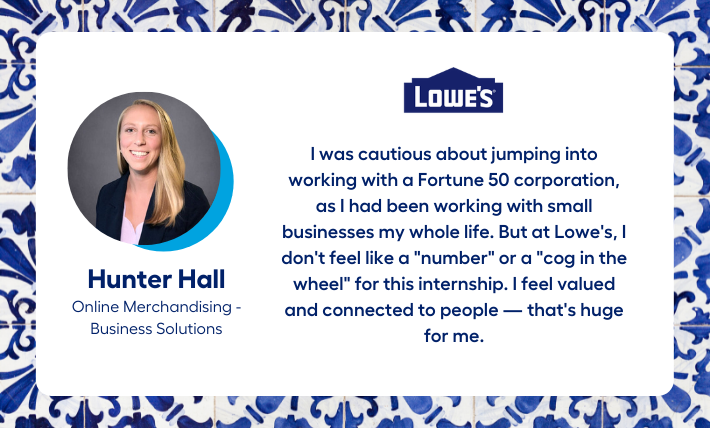Hunter Hall, Online Merchandising - Business Solutions intern, says "I was cautious about jumping into working with a Fortune 50 corporation, as I had been working with small businesses my whole life. But at Lowe's, I don't feel like a "number" or a "cog in the wheel" for this internship. I feel valued and connected to people — that's huge for me."