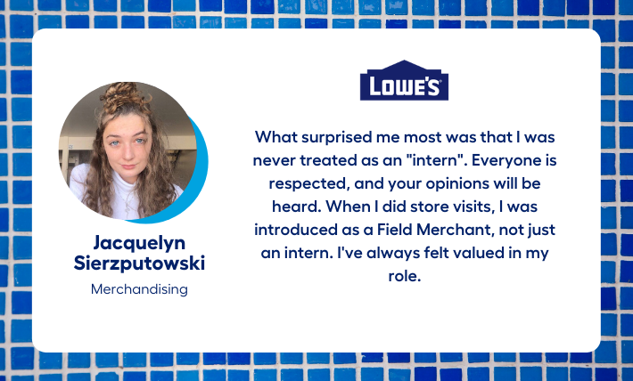 Jacquelyn Sierzputowski, merchandising intern, says "What surprised me most was that I was never treated as an "intern". Everyone is respected, and your opinions will be heard. When I did store visits, I was introduced as a Field Merchant, not just an intern. I've always felt valued in my role."