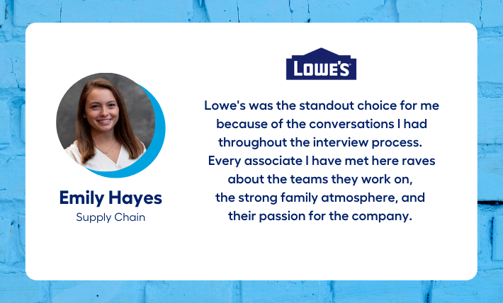 Emily Hayes, Supply Chain Intern says "Lowe's was the standout choice for me because of the conversations I had throughout the interview process.  Every associate I have met here raves about the teams they work on,  the strong family atmosphere, and  their passion for the company. "