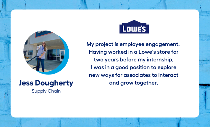 Jess Dougherty, supply chain intern, says "My project is employee engagement.  Having worked in a Lowe's store for  two years before my internship,  I was in a good position to explore  new ways for associates to interact  and grow together." 