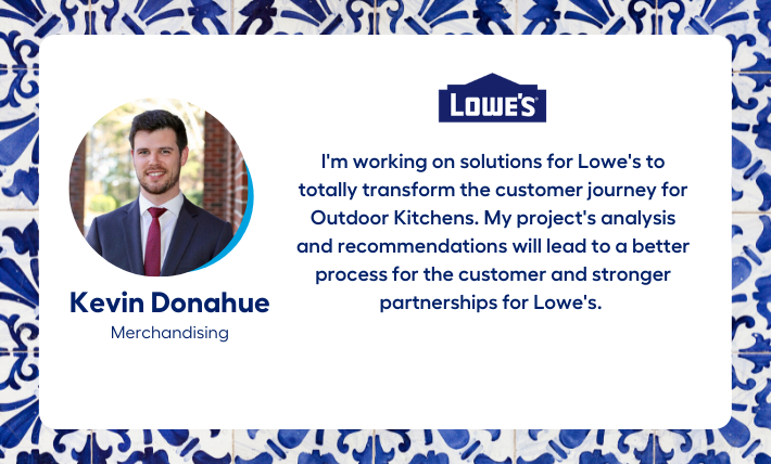 Kevin Donahue, merchandising intern, says "I'm working on solutions for Lowe's to totally transform the customer journey for Outdoor Kitchens. My project's analysis and recommendations will lead to a better process for the customer and stronger partnerships for Lowe's." 