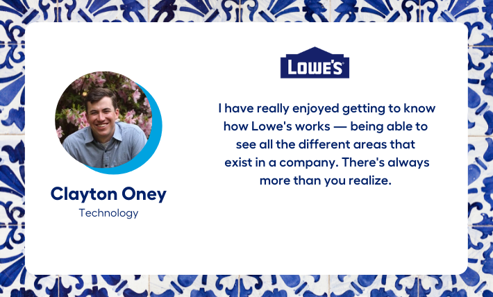 Clayton Oney, technology intern, says "I have really enjoyed getting to know how Lowe's works — being able to  see all the different areas that  exist in a company. There's always more than you realize."