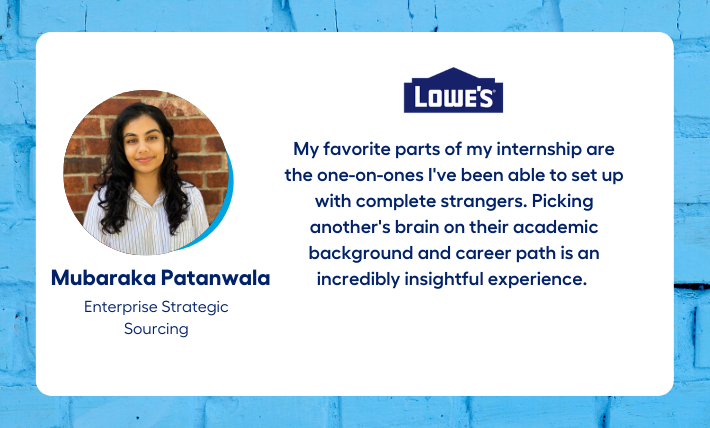 Mubaraka Patanwala, enterprise strategic sourcing intern, says "My favorite parts of my internship are the one-on-ones I've been able to set up with complete strangers. Picking another's brain on their academic background and career path is an incredibly insightful experience."
