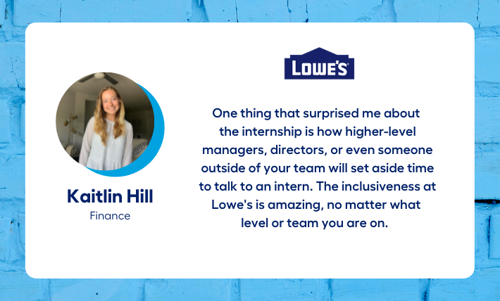 Kaitlin Hill, finance intern, says "One thing that surprised me about  the internship is how higher-level managers, directors, or even someone outside of your team will set aside time to talk to an intern. The inclusiveness at Lowe's is amazing, no matter what  level or team you are on."