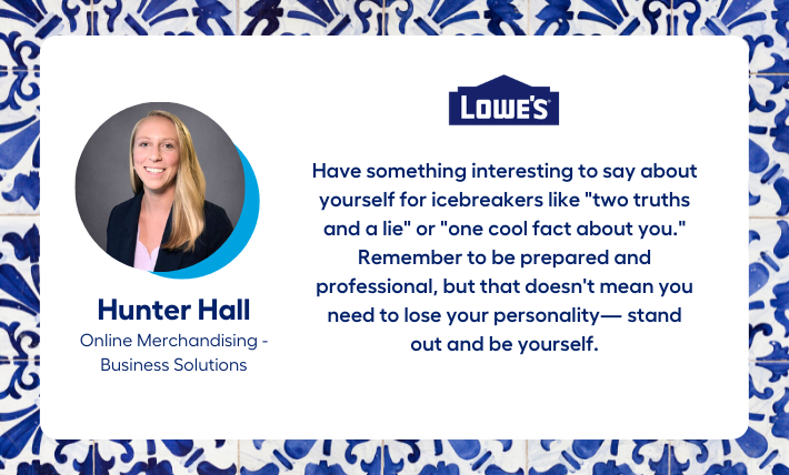 Hunter Hall, Online Merchandising - Business Solutions intern, says "Have something interesting to say about yourself for icebreakers like "two truths and a lie" or "one cool fact about you." Remember to be prepared and professional, but that doesn't mean you need to lose your personality— stand out and be yourself."