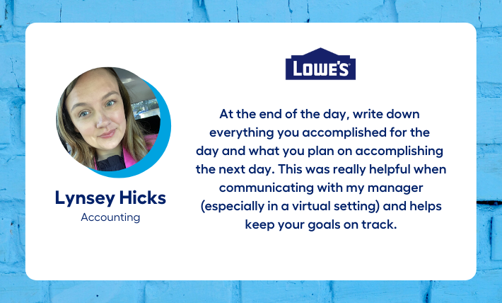 Lynsey Hicks, accounting intern, says "At the end of the day, write down  everything you accomplished for the  day and what you plan on accomplishing  the next day. This was really helpful when communicating with my manager (especially in a virtual setting) and helps keep your goals on track."