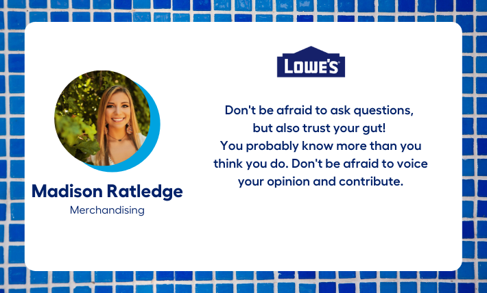 Madison Ratledge, merchandising intern, says "Don't be afraid to ask questions,  but also trust your gut!  You probably know more than you think you do. Don't be afraid to voice your opinion and contribute."